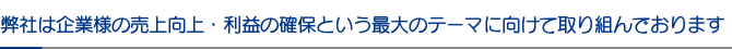 弊社は企業様の売上向上・利益の確保という最大のテーマに向けて取り組んでおります 弊社は企業様の売上向上・利益の確保という最大のテーマに向けて取り組んでおります