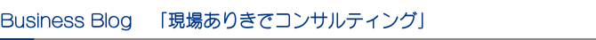 Business Blog 「現場ありきでコンサルティング」 Business Blog 「現場ありきでコンサルティング」